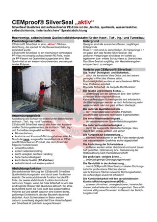 CEMproof® SilverSeal „aktiv“ 
SilverSeal Quellvlies mit aufkaschierter PE-Folie ist die „leichte, quellende, wasserreaktive, 
selbstdichtende, hinterlaufsichere“ Spezialabdichtung 
_________________________________________________________________________________________________________________________________ 
Hochwertige, selbstheilende Quellmitteldichtungsbahn für den Hoch-, Tief-, Ing.- und Tunnelbau 
Produkteigenschaften 
CEMproof® SilverSeal ist eine „aktive“ Flächen-abdichtung, 
die speziell für die Bauwerksabdichtung 
entwickelt wurde. 
CEMproof® SilverSeal ist ein mechanisch verfestigtes 
PP-Vlies mit einseitig aufkaschierter PE-Folie, wobei 
die PP-Fasern mit Quellmittel ausgerüstet sind. Das 
Quellmittel ist ein wasser-absorbierendes, wasserquel-lendes 
Polymer. 
Anwendungsgebiete 
Abdichtung und Schutz von erdberührten Betonflächen 
im Hoch-, Tief-, Ing.- und Tunnelbau. 
CEMproof® SilverSeal ersetzt alle Arten von konventi-onellen 
Dichtungselementen, die im Hoch-, Tief-, Ing.- 
und Tunnelbau eingesetzt werden, wie 
 Bitumenbahnen, 
 Anstriche und Kunststoff-Dichtungsbahnen aller Art. 
Durch die neue, ausgereifte Herstelltechnik ist CEM-proof 
® SilverSeal ein Produkt, das dem Anwender 
folgende Vorteile bietet: 
 umweltfreundlich, 
 extrem widerstandsfähig, 
 leicht verlegbar, leichtes Handling 
 hohe Verbundfestigkeit, 
 kontrollierte Qualität (CE-Zeichen), 
 selbstdichtend und wasserquellend. 
Abdichtungsfunktion 
Die abdichtende Wirkung der CEMproof® SilverSeal 
Quellmitteldichtungsbahn wird durch zwei Funktionen 
erreicht. Die erste abdichtende Funktion hat die PE-Folie, 
die zweite abdichtende Funktion kommt erst 
dann zum Tragen, wenn die Folie fehlerhaft ist und das 
eindringende Wasser das Quellvlies aktiviert. Bei Was-serdurchtritt 
durch die Folie quillt das wasserreaktive 
Polymer auf und schafft dadurch eine extrem dichte, 
gelförmige Dichtschicht, die das Bauwerk dauerhaft 
abdichtet. Auch Schwindrisse im Beton werden 
dadurch zuverlässig abgedichtet! Eine Hinterläufigkeit 
von SilverSeal ist praktisch ausgeschlossen! 
Untergrund 
Geeignet sind alle ausreichend festen, tragfähigen 
Untergründe. 
Risse > 1 mm sind zu verschließen. An Versprünge < 1 
cm passt sich das flexible SilverSeal an. Bei 
größeren Versprüngen sind diese im Vorfeld zu 
egalisieren bzw. mittels Schutzvliese zu überbrücken. 
Das SilverSeal ist sorgfältig, den Herstellerangaben 
entsprechend zu verlegen. 
Vorteile von CEMproof® SilverSeal 
Die "hohe" Dichtigkeit und Sicherheit... 
... durch die konstante Vlies-Dicke und den extrem 
geringen kf-Wert des Vlieses selbst. 
Durchlässigkeiten wurden an verschiedenen MPAs 
bzw. Prüflabors ermittelt. 
Doppelte Sicherheit, da doppelte Dichtfunktion! 
Der rasche und einfache Einbau ... 
... unabhängig von der Jahreszeit bzw. den vorherr-schenden 
Witterungsverhältnisse. 
Keine aufwendigen Schweißgeräte sind erforderlich; 
die Überlappungen werden je nach Anforderung wahl-weise 
verklebt oder nur ganz einfach überlappt. 
Die laufende Qualitätskontrolle ... 
... der Träger-Materialien und des Polymers 
gewährleistet konstante technische Eigenschaften! 
Die hohe Widerstandsfähigkeit ... 
... der wasserreaktiven Quellmitteldichtungsbahn 
Die hohe Verbundscherfestigkeit ... 
... durch die ausgereifte Herstelltechnologie. Dies 
macht den Einbau einfach und sicher! 
Die Fähigkeit zur Selbstheilung ... 
... kleinere Perforationen in der PE-Folie werden durch 
das wasserreaktive Quellvlies sicher abgedichtet! 
Die Abdichtung der Schwindrisse ... 
... im Beton werden sicher überbrückt und somit dauer-haft 
gedichtet. Optimierung bzw. Reduzierung der 
Rißbewährung nach Herstellervorschrift! 
Die große bzw. variable Breite ... 
... bedeutet geringe Überlappungsverluste! 
Die Flexibilität in der Aufmachung ... 
... macht CEMproof® SilverSeal zur idealen Dichtungs-bahn 
für große ebene Flächen ebenso 
wie für kleinere Flächen sowie für Dichtungsarbeiten, 
die aufwendigen Zuschnitt erfordern! 
Die Kombinierbarkeit mit den verschiedensten 
Kunststoffdichtungsbahnen (KDB) ... 
... zu einer ultimativen, unvergleichbaren, hinterlaufsi-cheren, 
selbstheilenden Abdichtungseinheit. Dies eröff-net 
eine völlig neue Dimension im Bereich der Abdich-tungstechnik! 
 