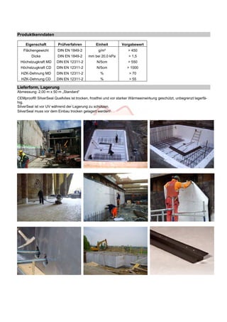 Produktkenndaten 
Eigenschaft Prüfverfahren Einheit Vorgabewert 
Flächengewicht DIN EN 1849-2 g/m² > 450 
Dicke DIN EN 1849-2 mm bei 20,0 kPa > 1,5 
Höchstzugkraft MD DIN EN 12311-2 N/5cm > 550 
Höchstzugkraft CD DIN EN 12311-2 N/5cm > 1000 
HZK-Dehnung MD DIN EN 12311-2 % > 70 
HZK-Dehnung CD DIN EN 12311-2 % > 55 
Lieferform, Lagerung 
Abmessung: 2,00 m x 50 m „Standard“ 
CEMproof® SilverSeal Quellvlies ist trocken, frostfrei und vor starker Wärmeeinwirkung geschützt, unbegrenzt lagerfä-hig. 
SilverSeal ist vor UV während der Lagerung zu schützen. 
SilverSeal muss vor dem Einbau trocken gelagert werden! so 
 