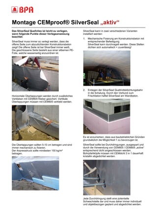 Montage CEMproof® SilverSeal „aktiv“ 
______________________________________________________________________________ ________________ 
Das SilverSeal Quellvlies ist leicht zu verlegen, 
wenn folgende Punkte dieser Verlegeanweisung 
beachtet: 
SilverSeal muss immer so verlegt werden, dass die 
offene Seite zum abzudichtenden Konstruktionsbeton 
zeigt! Die offene Seite ist bei SilverSeal immer weiß. 
Die geschlossene Seite besteht aus einer silbernen PE-Folie, 
welche wasserseitig anzuordnen ist. 
Horizontale Überlappungen werden durch zusätzliches 
Verkleben mit CEM805 Kleber gesichert. Vertikale 
Überlappungen müssen mit CEM805 verklebt werden. 
Die Überlappungen sollten 5-10 cm betragen und sind 
immer mechanisch zu fixieren. 
Der Anpressdruck sollte mindesten 150 kg/m² 
betragen. 
SilverSeal kann in zwei verschiedenen Varianten 
installiert werden: 
1. Mechanische Fixierung am Konstruktionsbeton mit 
entsprechender Befestigung. 
SilverSeal kann durchnagelt werden. Diese Stellen 
dichten sich automatisch + zuverlässig! 
2. Einlegen der SilverSeal Quellmitteldichtungsbahn 
in die Schalung. Durch den Verbund zum 
Frischbeton haftet SilverSeal am Wandbeton. 
Es ist anzumerken, dass aus baubetrieblichen Gründen 
grundsätzlich die Möglichkeit 1 zu bevorzugen ist. 
SilverSeal sollte bei Durchdringungen, ausgespart und 
durch die Verwendung von CEM805 / CEM805 „active“ 
entsprechend dicht angeschlossen werden. 
Bohrpfahlköpfe müssen mit CEMdicht 3 in 1 dauerhaft 
kristallin abgedichtet werden. 
Jede Durchdringung stellt eine potentielle 
Schwachstelle dar und muss daher immer individuell 
und objektbezogen geplant und abgedichtet werden. 
 
