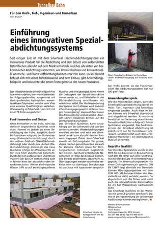 Tunnelbau Bahn 
Für den Hoch-, Tief-, Ingenieur- und Tunnelbau 
Toni Brüsch* 
Einführung 
eines innovativen Spezial-abdichtungssystems 
Seit einiger Zeit ist mit dem SilverSeal Flächenabdichtungssystem ein 
­innovatives 
Produkt für die Abdichtung und den Schutz von erdberührten 
Betonflächen aller Art auf dem Markt erhältlich, welches alle Arten von her-kömmlichen 
Abdichtungselementen, wie Bitumenbahnen und konventionel-le 
Anstriche- und Kunststoffdichtungsbahnen ersetzen kann. Dieser Bericht 
befasst sich mit seiner Funktionsweise und dem Einbau, gibt Anwendungs-beispiele 
und beleuchtet die ersten Testergebnisse des neuen Produktes. 
Das selbstdichtende SilverSeal Quellvlies 
ist ein vernadeltes, thermisch behandel-tes 
Polypropylenvlies, ausgerüstet mit 
stark quellenden, hydrophilen, wasser-reaktiven 
Polymeren, welche dem Vlies 
eine enorme Quellfähigkeit verleihen. 
Wasserseitig ist SilverSeal zusätzlich mit 
einer PE-Folie ausgestattet. 
Funktionsweise und Einbau 
Ohne Fehlstellen in der Folie, wird das 
dahinter angeordnete Quellvlies nicht 
aktiv. Kommt es jedoch zu einer Be-schädigung 
der Folie, ausgelöst durch 
Perforationen aufgrund der Bodenpres-sung 
(Bodenplattenabdichtung), durch 
den aktiven Erddruck (Wandflächenab-dichtung) 
oder durch eine Auflast (De-ckenabdichtung) 
entwickelt das neue 
Quell­vlies 
infolge des Wasserzutritts so-fort 
eine hoch abdichtende Gelschicht. 
Durch den sich aufbauenden Quelldruck 
injiziert sich das Gel selbstständig auch 
in feinste Risse der abzudichtenden Be-tonkonstruktion. 
Weiter eindringendes 
Wasser trifft so auf bereits gequollenes 
Material und wird gestoppt. Somit nimmt 
die Dichtigkeit der Betonkon­struktion 
immer weiter zu, und Fehlstellen in der 
Flächenabdichtung verschliessen sich 
wieder von selbst. Der Hinterwanderung 
des Systems durch Wasser wird dadurch 
effektiv entgegengewirkt. Untersuchun-gen 
haben gezeigt, dass auch Salzwasser 
(bis dreiprozentig) und alkalische Lösun-gen 
keinen negativen Einfluss auf die 
Dichtungswirkung ­haben. 
Das SilverSeal Quellvlies kann unab-hängig 
von der Jahreszeit und von den 
vorherrschenden Wetterbedingungen 
montiert werden und wird mit direk-tem 
Kontakt zum abzudichtenden Bau-werk 
angepasst. Dabei kann SilverSeal 
sowohl als Dichtungsbahn für grosse, 
ebene Flächen genutzt werden, als auch 
für kleinere Flächen sowie für Dich-tungsarbeiten 
individuell zugeschnit-ten 
werden. Eventuell entstehende Na-gelstellen 
in Folge des Einbaus quellen, 
wie ­bereits 
beschrieben, dauerhaft zu. 
Überlappungen werden wahlweise ver-klebt 
oder nur überlappt. Die Montage 
ist durchaus mit tapezieren vergleich-bar. 
Oben: SiverSeal im Einsatz im Tunnelbau. 
Unten: Silverseal vorgängig auf Schalung mon-tiert. 
Nicht zuletzt, da das Flächenge-wicht 
des Abdichtungssystems bei nur 
500 g/m2 liegt. 
Anwendungsbeispiele 
Wie die Projektbilder zeigen, kann die 
SilverSeal Doppelabdichtung überall im 
Hoch-, Tief-, Ingenieur- und Tunnelbau 
eingesetzt werden. Auch Risse im Be-ton 
können mit SilverSeal überbrückt 
und abgedichtet werden. So wurde es 
bereits bei der Sanierung eines kleinen 
Tunnels in Bad Elster erfolgreich hinter 
Spritzbeton eingesetzt. Das Funktions-prinzip 
der SilverSeal Abdichtung ist 
jedoch nicht nur für Tunnelbauer inte-ressant, 
sondern bietet auch dem «Fer-tigkeller- 
Hersteller» ein bestmögliches 
Mass an Sicherheit. 
Geprüfte Qualität 
Das SilverSeal Spezialvlies wurde an der 
MPA für das Bauwesen in Braunschweig 
nach DIN EN 13967 auf volle Funktiona-lität 
für den Einsatz im Unterterrainbau 
geprüft. Ein Untersuchungsbericht für 
einen Dichtigkeitsversuch gemäss DIN 
EN 13967 liegt ebenfalls vor. Demnach 
können Überlappungsstösse mit dem 
CEM 805 MS-Polymer-Kleber der Her-stellerfirma 
dicht verklebt werden. So 
abgedichtet sind die Stösse und somit 
auch die abzudichtende Konstruktion 
bis 2,5 bar Wasserdruck nachweislich 
dicht. 
Das SilverSeal Quellvlies ist des Weite-ren 
mit dem CE-Zeichen zertifiziert. Da-mit 
ist die Verwendung als vollwertige 
Abdichtungs-Membrane legitimiert. n 
Weitere Informationen: 
CEMproof AG 
*Toni Brüsch 
Fischingerstrasse 66, 8370 Sirnach 
Tel. 071 960 05 90, Fax 071 960 05 91 
www.cemproof.ch, cemproof@cemproof.ch 
SilverSeal bereits im 
Fertigteilwerk mit Be-tonschalung. 
 