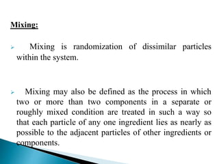 Mixing:
 Mixing is randomization of dissimilar particles
within the system.
 Mixing may also be defined as the process in which
two or more than two components in a separate or
roughly mixed condition are treated in such a way so
that each particle of any one ingredient lies as nearly as
possible to the adjacent particles of other ingredients or
components.
 