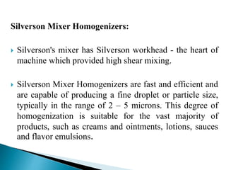 Silverson Mixer Homogenizers:
 Silverson's mixer has Silverson workhead - the heart of
machine which provided high shear mixing.
 Silverson Mixer Homogenizers are fast and efficient and
are capable of producing a fine droplet or particle size,
typically in the range of 2 – 5 microns. This degree of
homogenization is suitable for the vast majority of
products, such as creams and ointments, lotions, sauces
and flavor emulsions.
 