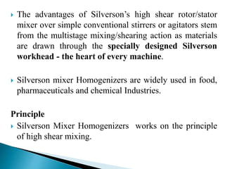  The advantages of Silverson’s high shear rotor/stator
mixer over simple conventional stirrers or agitators stem
from the multistage mixing/shearing action as materials
are drawn through the specially designed Silverson
workhead - the heart of every machine.
 Silverson mixer Homogenizers are widely used in food,
pharmaceuticals and chemical Industries.
Principle
 Silverson Mixer Homogenizers works on the principle
of high shear mixing.
 