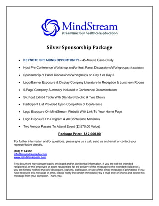 Silver Sponsorship Package

       KEYNOTE SPEAKING OPPORTUNITY – 45-Minute Case-Study

       Host Pre-Conference Workshop and/or Host Panel Discussions/Workgroups (if available)

       Sponsorship of Panel Discussions/Workgroups on Day 1 or Day 2

       Logo/Banner Exposure & Display Company Literature In Reception & Luncheon Rooms

       5-Page Company Summary Included In Conference Documentation

       Six Foot Exhibit Table With Standard Electric & Two Chairs

       Participant List Provided Upon Completion of Conference

       Logo Exposure On MindStream Website With Link To Your Home Page

       Logo Exposure On Program & All Conference Materials

       Two Vendor Passes To Attend Event ($2,970.00 Value)

                                       Package Price: $12,000.00

For further information and/or questions, please give us a call, send us and email or contact your
representative directly.

(888) 711-2552
info@mindstreamedu.com
www.mindstreamedu.com

This document may contain legally privileged and/or confidential information. If you are not the intended
recipient(s), or the employee or agent responsible for the delivery of this message to the intended recipient(s),
you are hereby notified that any disclosure, copying, distribution, or use of this email message is prohibited. If you
have received this message in error, please notify the sender immediately by e-mail and/ or phone and delete this
message from your computer. Thank you.
 
