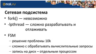 Сетевая подсистема
• fork() — невозможно
• -lpthread — сложно разрабатывать и
            отлаживать
• FSM
  – решение проблемы 10k
  – сложно с обрабатывать вычислительные запросы
  – запись на диск – отдельным процессом
 