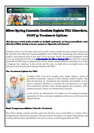 Silver Spring Cosmetic Dentists Explain TMJ Disorders,
PART 3: Treatment Options
This four-part article series provides an in-depth explanation of Temporomandibular Joint
Disorders (TMD), looking at causes, symptoms, diagnosis and treatment.

Welcome back to our four-part article series on the causes, symptoms and treatment options for
the disorders that affect the temporomandibular joint (TMJ), the articulating joint between the
jawbone and temporal plate of the skull. In our previous article, the second installment of the
series, an experienced dentist and orthodontist in Silver Spring MD described the various
symptoms of TMD before explaining the various checks dental healthcare specialists do in order
to diagnose the condition. In this article and the next, we shall take an in-depth look at the
treatment options facing Silver Spring residents with TMD.
The Treatment Options for TMD
“Treating TMD is far more complex than simply taking a course of
prescribed medication,” explains a Silver Spring cosmetic dentist. “The
kind of treatment we recommend also depends substantially on how
severe a patient’s condition is. Usually, the best approach is to begin
with conservative therapy, which should appease the symptoms. If the
symptoms persist, surgery may ultimately be required.”
In this article, an orthodontist will explain the non-surgical treatment
approaches. In Part 4, the final installment of the series, we’ll look at the
surgical options.

Basic Temporomandibular Disorder Treatment
Most Silver Spring cosmetic dentists agree that the best way to treat TMD is to begin with a
combination of conservative therapies. The goal of these therapies is to reduce inflammation and
swelling, alleviate pain and eliminate the source of stress or strain aggravating the TMJ.

 