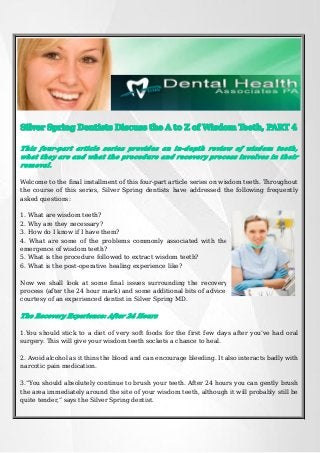 Silver Spring Dentists Discuss the A to Z of Wisdom Teeth, PART 4
This four-part article series provides an in-depth review of wisdom teeth,
what they are and what the procedure and recovery process involves in their
removal.
Welcome to the final installment of this four-part article series on wisdom teeth. Throughout
the course of this series, Silver Spring dentists have addressed the following frequently
asked questions:
1. What are wisdom teeth?
2. Why are they necessary?
3. How do I know if I have them?
4. What are some of the problems commonly associated with the
emergence of wisdom teeth?
5. What is the procedure followed to extract wisdom teeth?
6. What is the post-operative healing experience like?
Now we shall look at some final issues surrounding the recovery
process (after the 24 hour mark) and some additional bits of advice,
courtesy of an experienced dentist in Silver Spring MD.

The Recovery Experience: After 24 Hours
1.You should stick to a diet of very soft foods for the first few days after you’ve had oral
surgery. This will give your wisdom teeth sockets a chance to heal.
2. Avoid alcohol as it thins the blood and can encourage bleeding. It also interacts badly with
narcotic pain medication.
3.“You should absolutely continue to brush your teeth. After 24 hours you can gently brush
the area immediately around the site of your wisdom teeth, although it will probably still be
quite tender,” says the Silver Spring dentist.

 