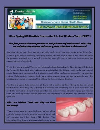 Silver Spring MD Dentists Discuss the A to Z of Wisdom Teeth, PART 1
This four-part article series provides an in-depth review of wisdom teeth, what they
are and what the procedure and recovery process involves in their removal.
Sometime during your late teenage and early adult years, you may notice some discomfort,
pressure, pain and/or sensitivity developing toward the back of your mouth. You may notice that
the gums feel stretched over a mound, or that they have split open to make way for what feels like
an emerging set of new teeth.
Well… they are new teeth! They’re your wisdom teeth and according to Silver Spring MD dentists,
they’re the third and final set of molars anyone gets in their life. Wisdom teeth can be somewhat of
a pain during their emergence, but if aligned correctly, they can become an asset to your digestive
system. Unfortunately, wisdom teeth more often emerge from the jaw imperfectly and this
misalignment can cause considerable problems for the rest of your dentition.
For this four-part article series, we sat down with a dentist in Silver Spring to find out about
wisdom teeth, what they are, why they’re necessary and everything you may have wanted and
needed to know about the extraction procedure and recovery. Since almost everyone gets wisdom
teeth and may experience similar problems, it’s important to understand the answers to these
questions.
What Are Wisdom Teeth And Why Are They
Necessary?
“Your wisdom teeth are your third set of molars, which
typically emerge from the jawbone between age 18 and
25,” explains the Silver Spring MD dentist. “The
interesting thing about wisdom teeth is that they are an

 
