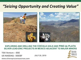 EXPLORING AND DRILLING THE COCULA GOLD AND PINO de PLATA
SILVER-LEAD-ZINC PROJECTS IN MEXICO ADJACENT TO MAJOR MINERS
TSX Venture – SSE
US NASDAQ - SSEBF
www.silverspruceresources.com
JULY 29, 2019
 