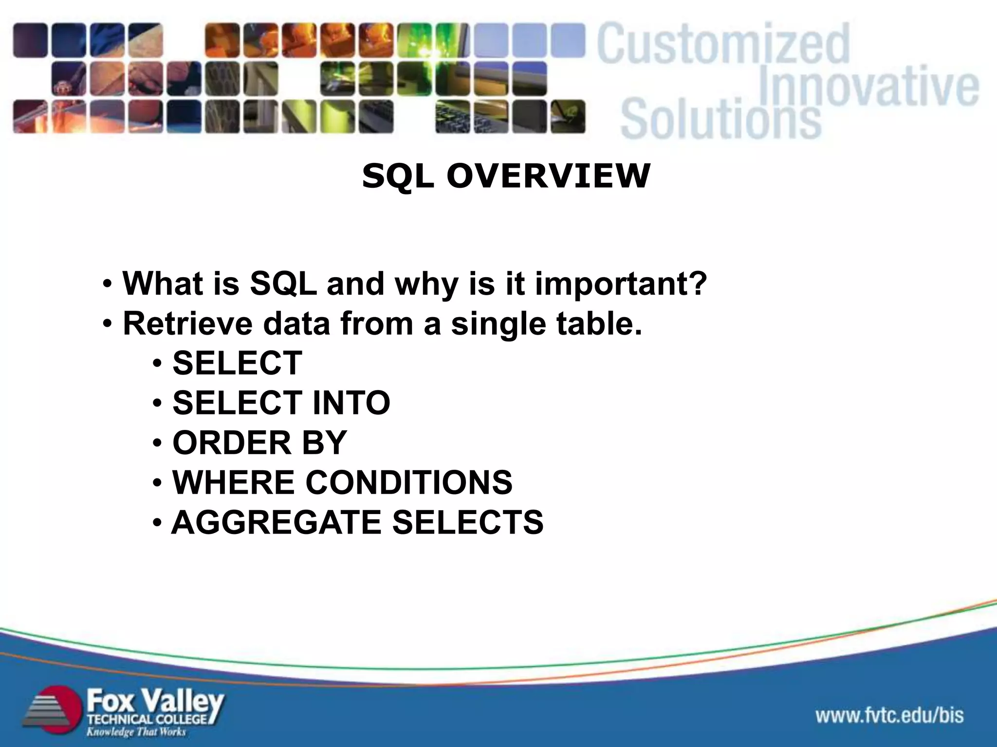 • What is SQL and why is it important? • Retrieve data from a single table. • SELECT • SELECT INTO • ORDER BY • WHERE CONDITIONS • AGGREGATE SELECTS SQL OVERVIEW 