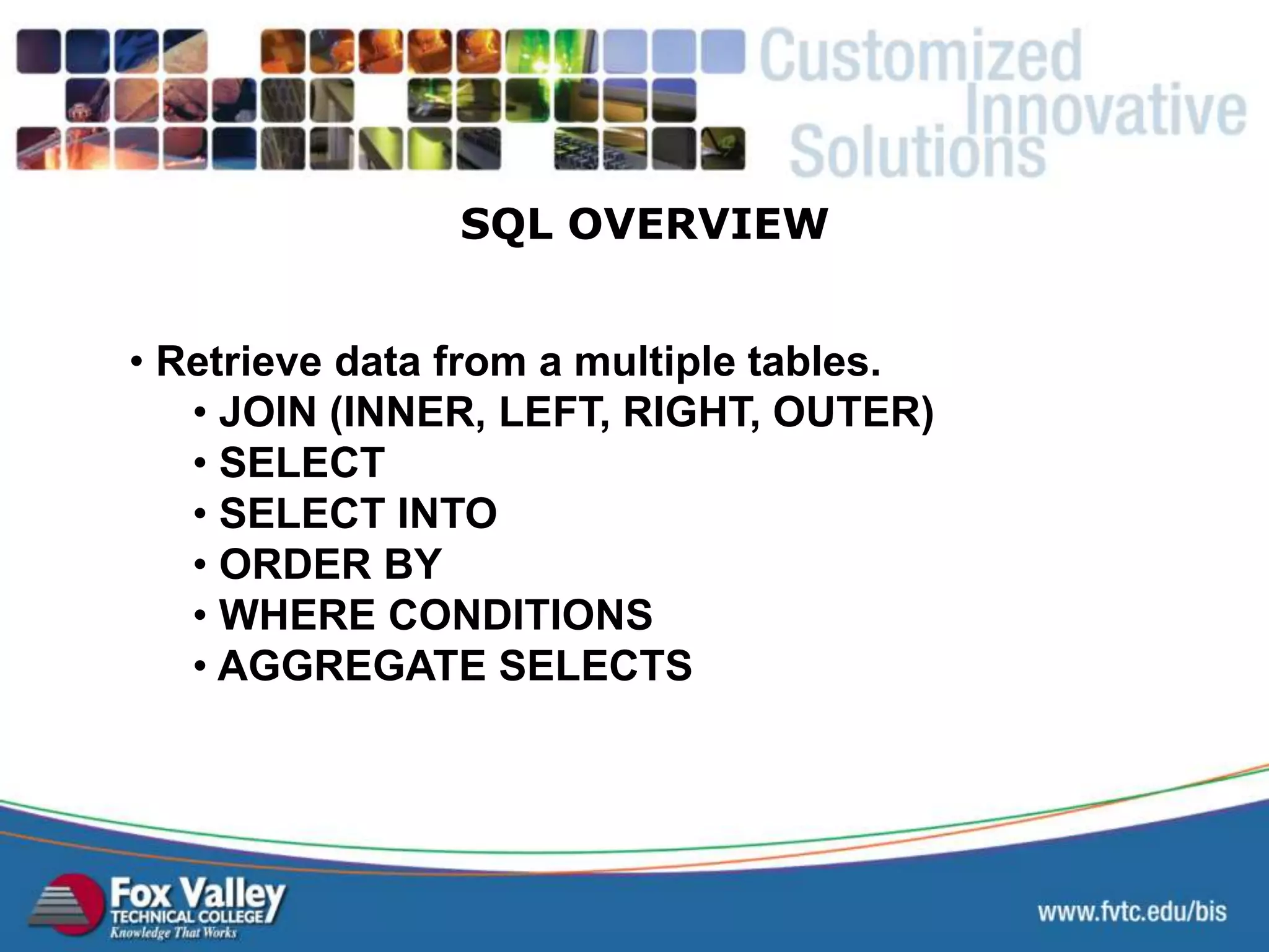 • Retrieve data from a multiple tables. • JOIN (INNER, LEFT, RIGHT, OUTER) • SELECT • SELECT INTO • ORDER BY • WHERE CONDITIONS • AGGREGATE SELECTS SQL OVERVIEW 