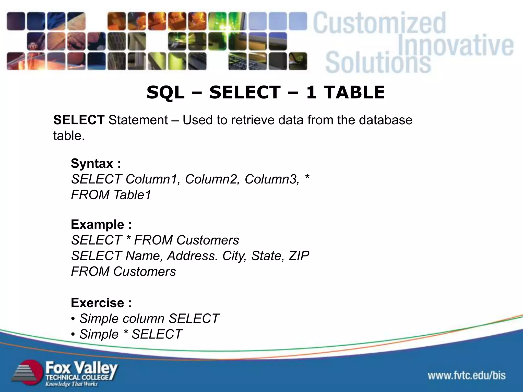 SELECT Statement – Used to retrieve data from the database table. Syntax : SELECT Column1, Column2, Column3, * FROM Table1 Exercise : • Simple column SELECT • Simple * SELECT Example : SELECT * FROM Customers SELECT Name, Address. City, State, ZIP FROM Customers SQL – SELECT – 1 TABLE 