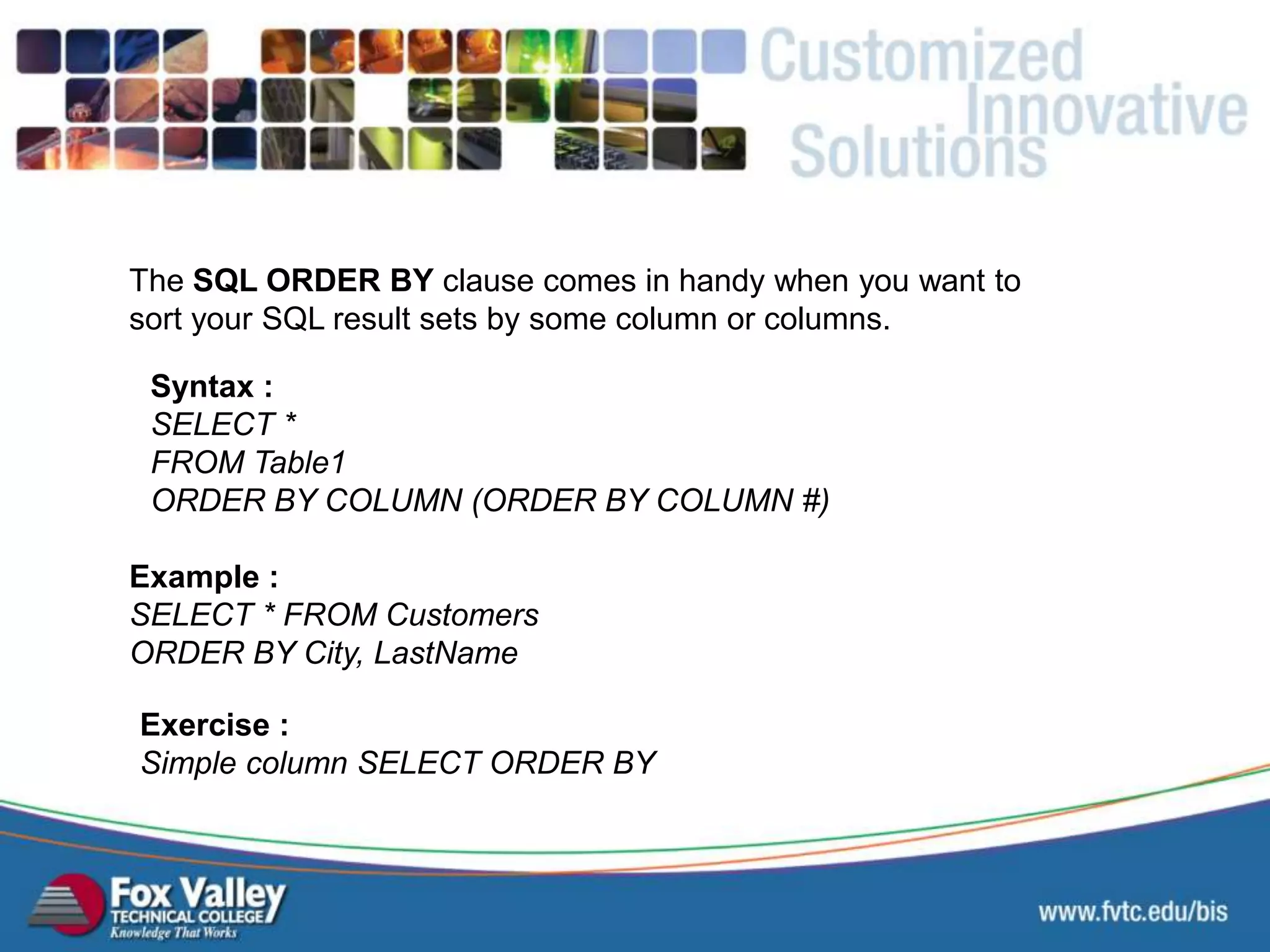 The SQL ORDER BY clause comes in handy when you want to sort your SQL result sets by some column or columns. Syntax : SELECT * FROM Table1 ORDER BY COLUMN (ORDER BY COLUMN #) Exercise : Simple column SELECT ORDER BY Example : SELECT * FROM Customers ORDER BY City, LastName SQL – SELECT - ORDER 