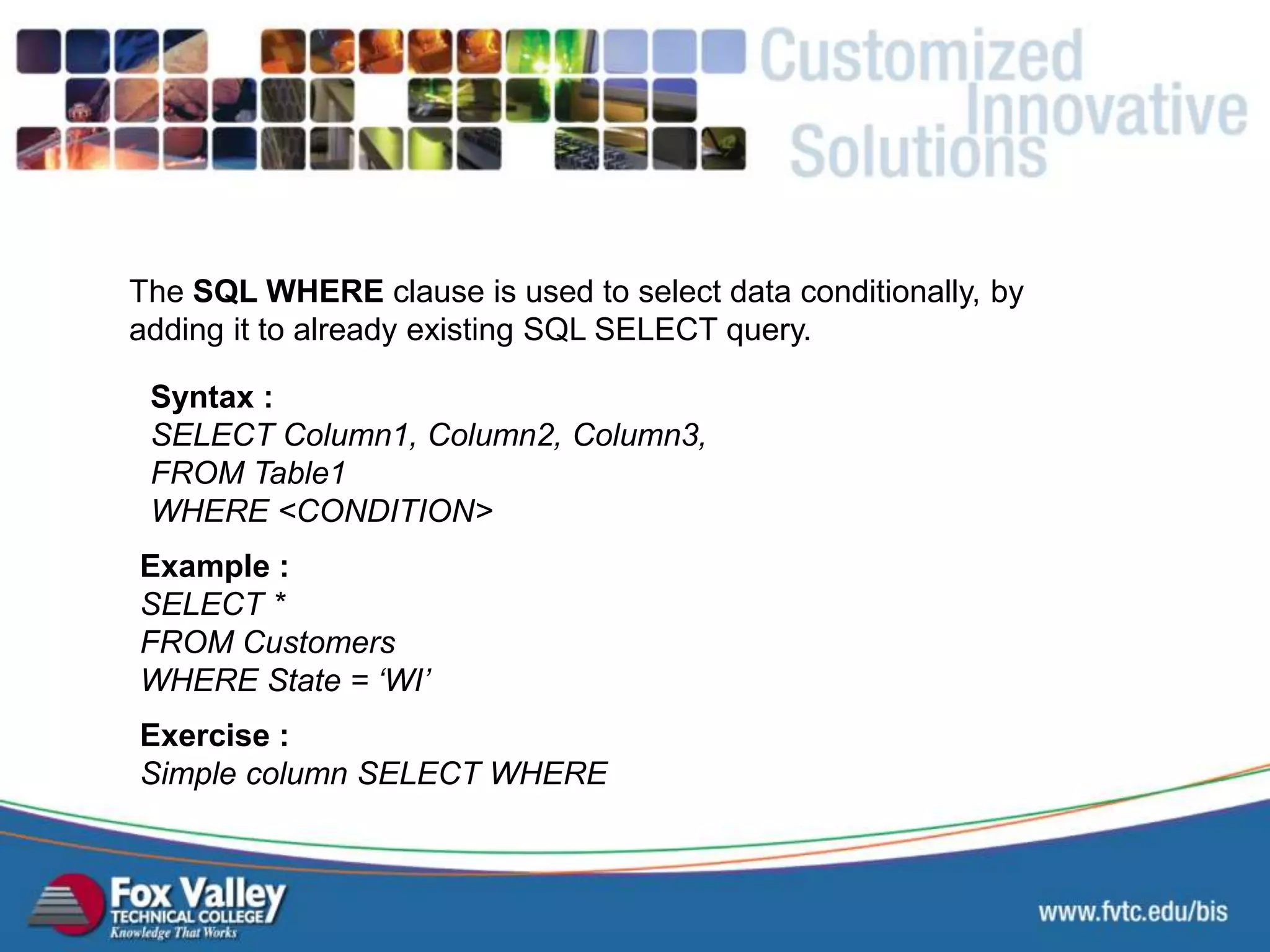 The SQL WHERE clause is used to select data conditionally, by adding it to already existing SQL SELECT query. Syntax : SELECT Column1, Column2, Column3, FROM Table1 WHERE <CONDITION> Exercise : Simple column SELECT WHERE Example : SELECT * FROM Customers WHERE State = ‘WI’ SQL – SELECT - WHEREHI 