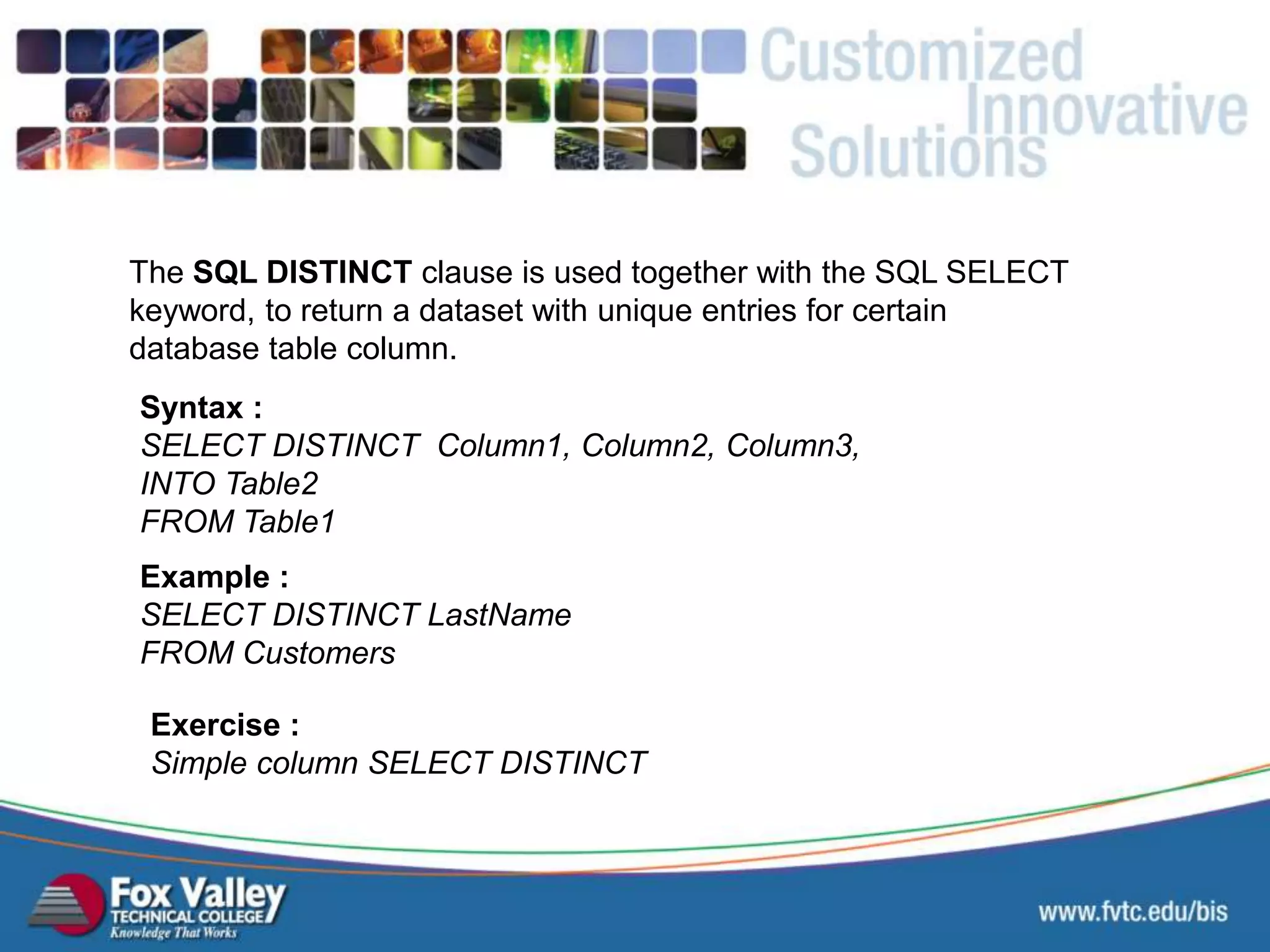 The SQL DISTINCT clause is used together with the SQL SELECT keyword, to return a dataset with unique entries for certain database table column. Syntax : SELECT DISTINCT Column1, Column2, Column3, INTO Table2 FROM Table1 Exercise : Simple column SELECT DISTINCT Example : SELECT DISTINCT LastName FROM Customers SQL – SELECT - DISTINCT 