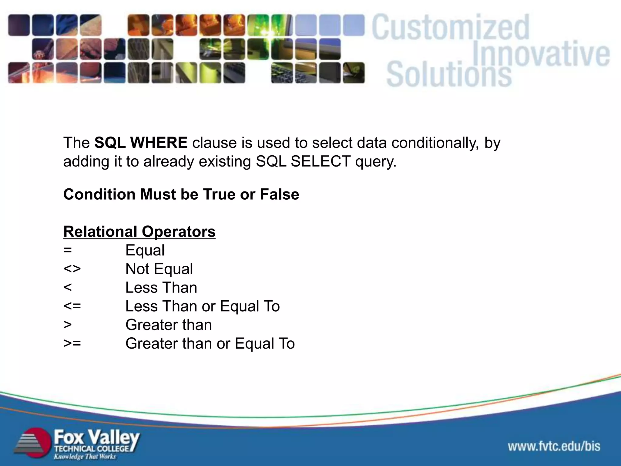 Condition Must be True or False Relational Operators = Equal <> Not Equal < Less Than <= Less Than or Equal To > Greater than >= Greater than or Equal To The SQL WHERE clause is used to select data conditionally, by adding it to already existing SQL SELECT query. SQL – SELECT - WHERE 