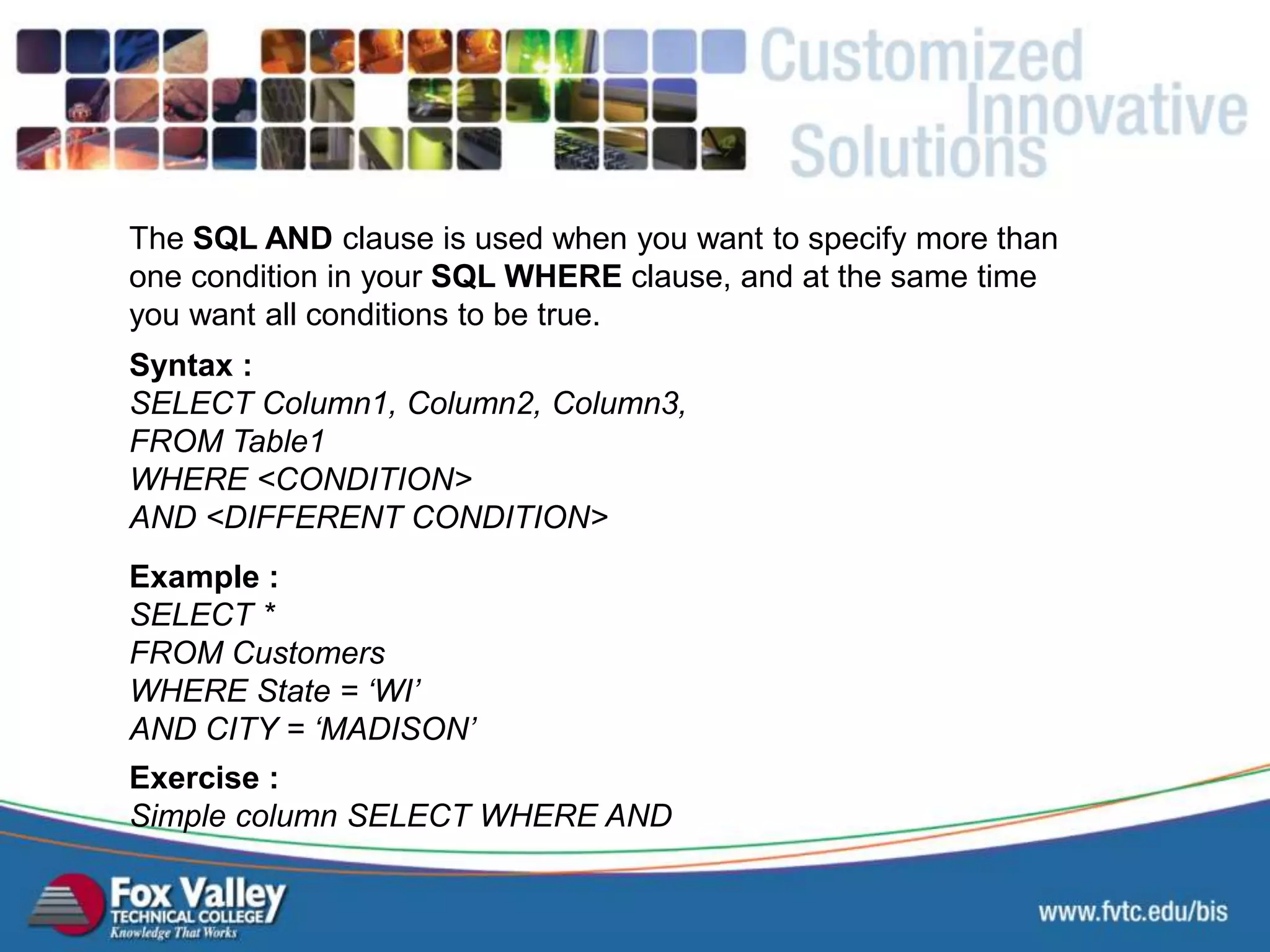 The SQL AND clause is used when you want to specify more than one condition in your SQL WHERE clause, and at the same time you want all conditions to be true. Syntax : SELECT Column1, Column2, Column3, FROM Table1 WHERE <CONDITION> AND <DIFFERENT CONDITION> Exercise : Simple column SELECT WHERE AND Example : SELECT * FROM Customers WHERE State = ‘WI’ AND CITY = ‘MADISON’ SQL – SELECT - AND 
