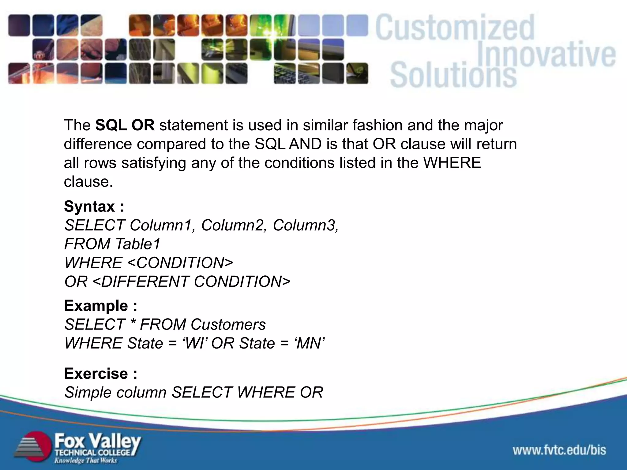 The SQL OR statement is used in similar fashion and the major difference compared to the SQL AND is that OR clause will return all rows satisfying any of the conditions listed in the WHERE clause. Syntax : SELECT Column1, Column2, Column3, FROM Table1 WHERE <CONDITION> OR <DIFFERENT CONDITION> Exercise : Simple column SELECT WHERE OR Example : SELECT * FROM Customers WHERE State = ‘WI’ OR State = ‘MN’ SQL – SELECT - OR 