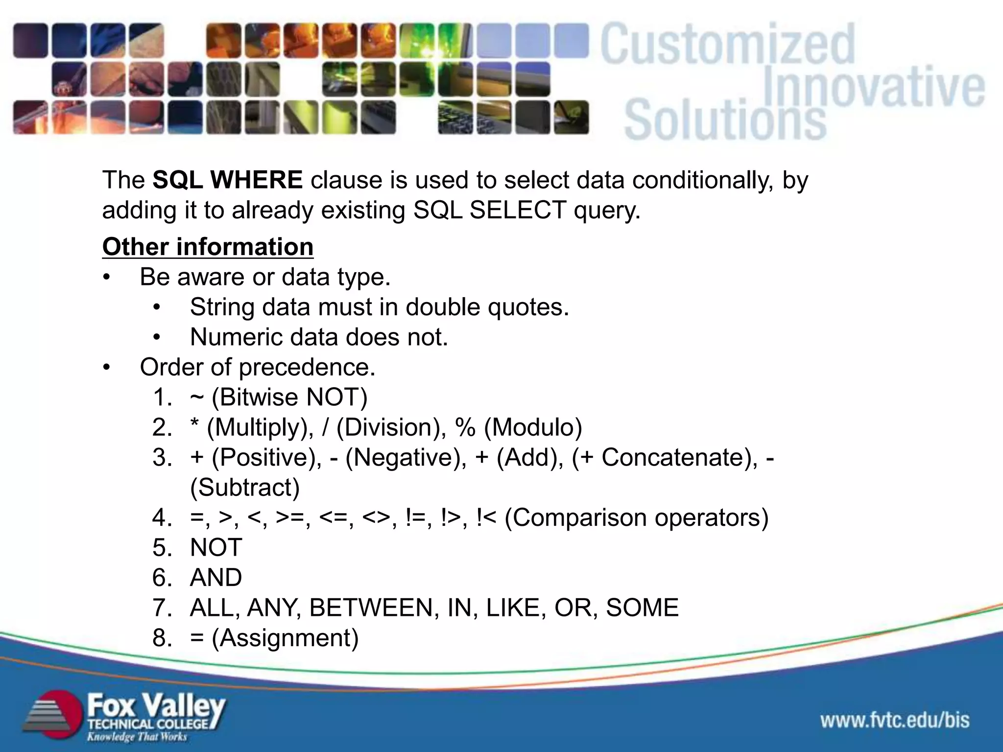 Other information • Be aware or data type. • String data must in double quotes. • Numeric data does not. • Order of precedence. 1. ~ (Bitwise NOT) 2. * (Multiply), / (Division), % (Modulo) 3. + (Positive), - (Negative), + (Add), (+ Concatenate), - (Subtract) 4. =, >, <, >=, <=, <>, !=, !>, !< (Comparison operators) 5. NOT 6. AND 7. ALL, ANY, BETWEEN, IN, LIKE, OR, SOME 8. = (Assignment) The SQL WHERE clause is used to select data conditionally, by adding it to already existing SQL SELECT query. SQL – SELECT - OOP 