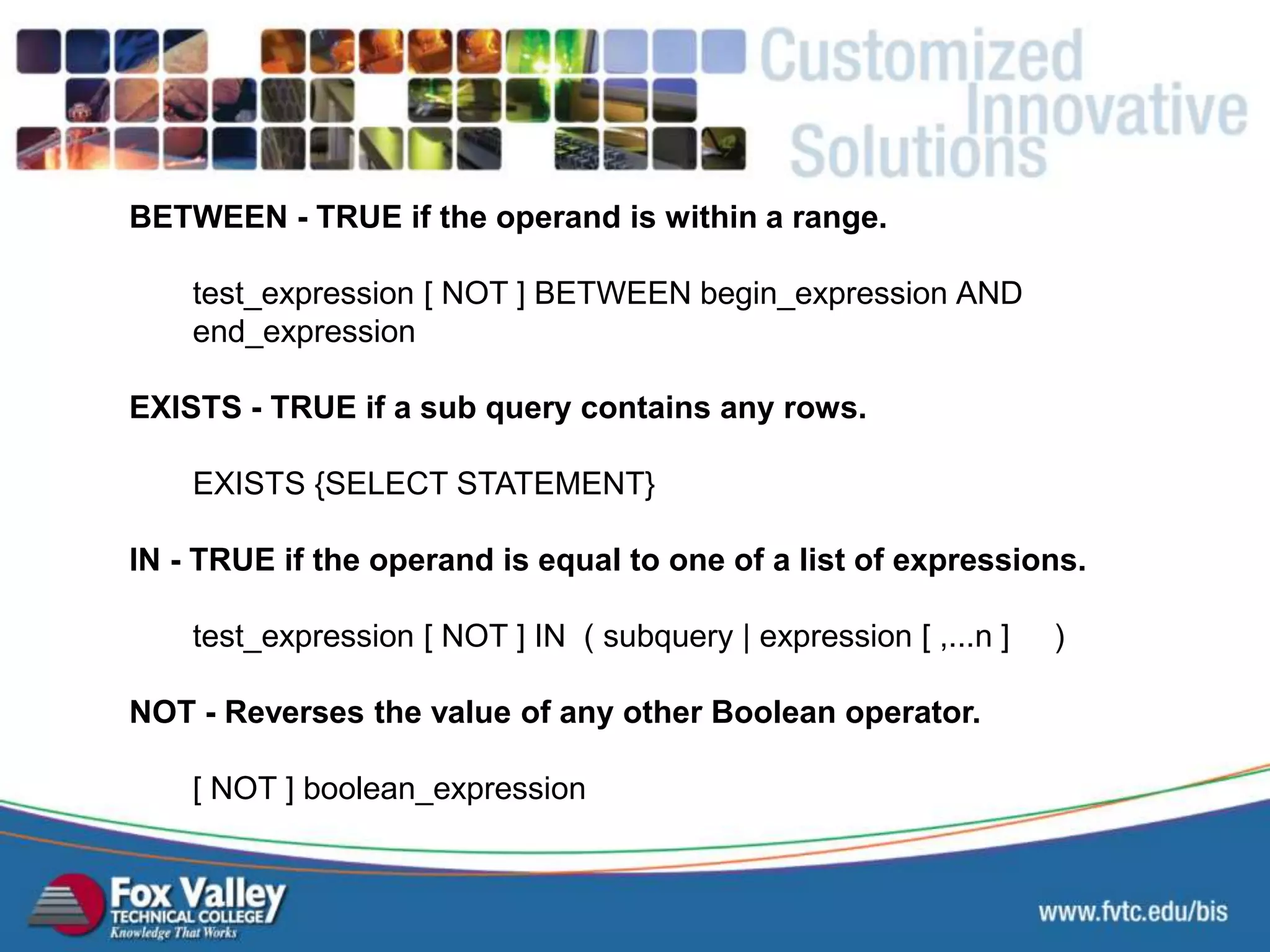 BETWEEN - TRUE if the operand is within a range. test_expression [ NOT ] BETWEEN begin_expression AND end_expression EXISTS - TRUE if a sub query contains any rows. EXISTS {SELECT STATEMENT} IN - TRUE if the operand is equal to one of a list of expressions. test_expression [ NOT ] IN ( subquery | expression [ ,...n ] ) NOT - Reverses the value of any other Boolean operator. [ NOT ] boolean_expression SQL – SELECT - OTHER 
