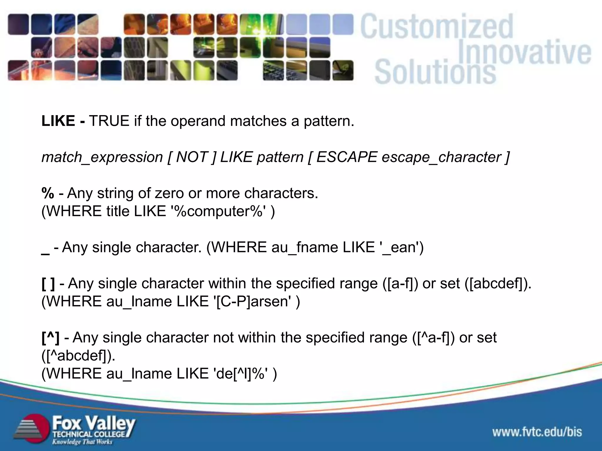 LIKE - TRUE if the operand matches a pattern. match_expression [ NOT ] LIKE pattern [ ESCAPE escape_character ] % - Any string of zero or more characters. (WHERE title LIKE '%computer%' ) _ - Any single character. (WHERE au_fname LIKE '_ean') [ ] - Any single character within the specified range ([a-f]) or set ([abcdef]). (WHERE au_lname LIKE '[C-P]arsen' ) [^] - Any single character not within the specified range ([^a-f]) or set ([^abcdef]). (WHERE au_lname LIKE 'de[^l]%' ) SQL – SELECT - LIKE 