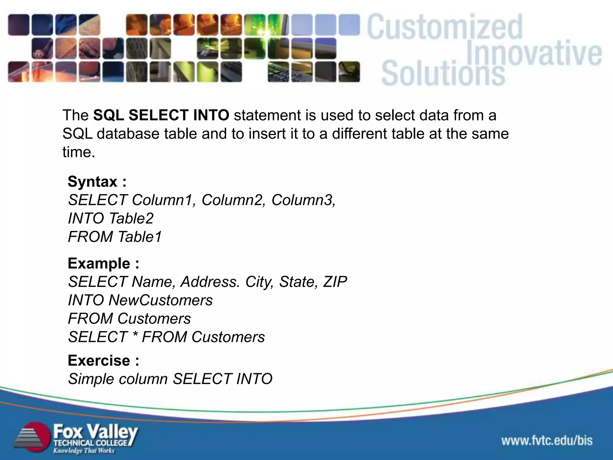The SQL SELECT INTO statement is used to select data from a SQL database table and to insert it to a different table at the same time. Syntax : SELECT Column1, Column2, Column3, INTO Table2 FROM Table1 Exercise : Simple column SELECT INTO Example : SELECT Name, Address. City, State, ZIP INTO NewCustomers FROM Customers SELECT * FROM Customers SQL SELECT INTO 