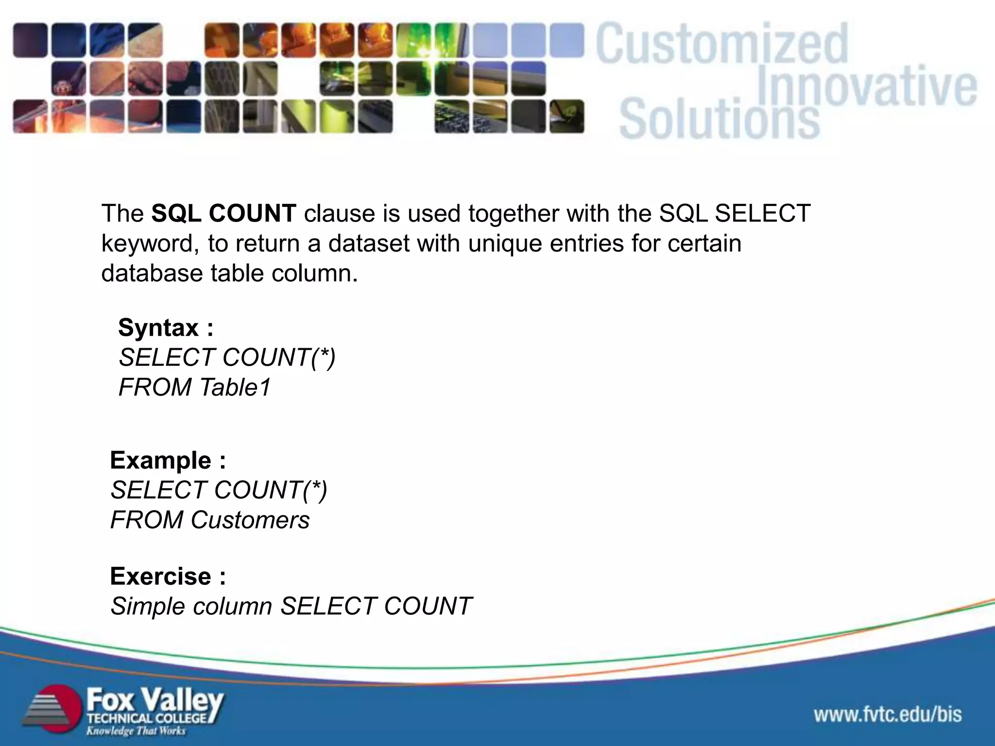 The SQL COUNT clause is used together with the SQL SELECT keyword, to return a dataset with unique entries for certain database table column. Syntax : SELECT COUNT(*) FROM Table1 Exercise : Simple column SELECT COUNT Example : SELECT COUNT(*) FROM Customers SQL – AGGREGATE – COUNT 