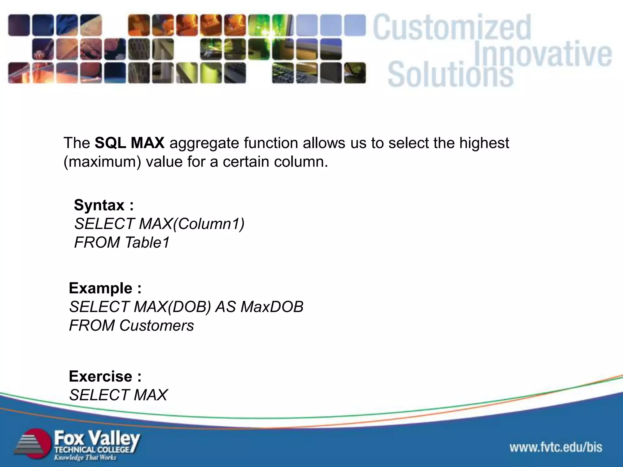 The SQL MAX aggregate function allows us to select the highest (maximum) value for a certain column. Syntax : SELECT MAX(Column1) FROM Table1 Exercise : SELECT MAX Example : SELECT MAX(DOB) AS MaxDOB FROM Customers SQL – AGGREGATE - MAX 