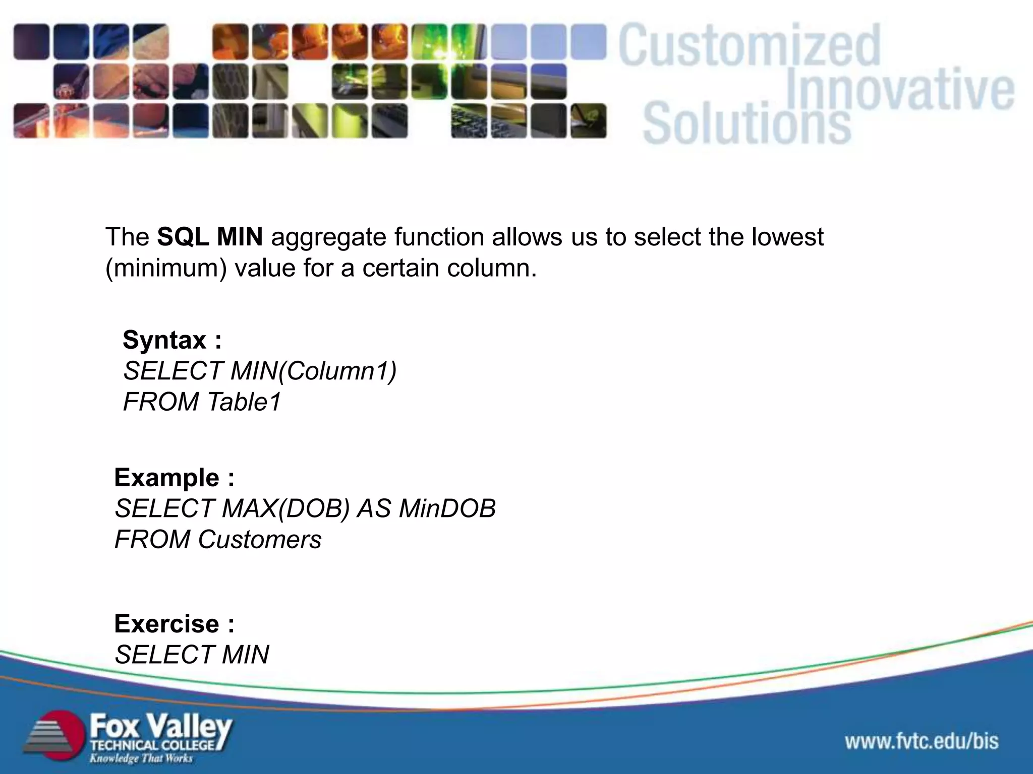 The SQL MIN aggregate function allows us to select the lowest (minimum) value for a certain column. Syntax : SELECT MIN(Column1) FROM Table1 Exercise : SELECT MIN Example : SELECT MAX(DOB) AS MinDOB FROM Customers SQL – AGGREGATE - MIN 
