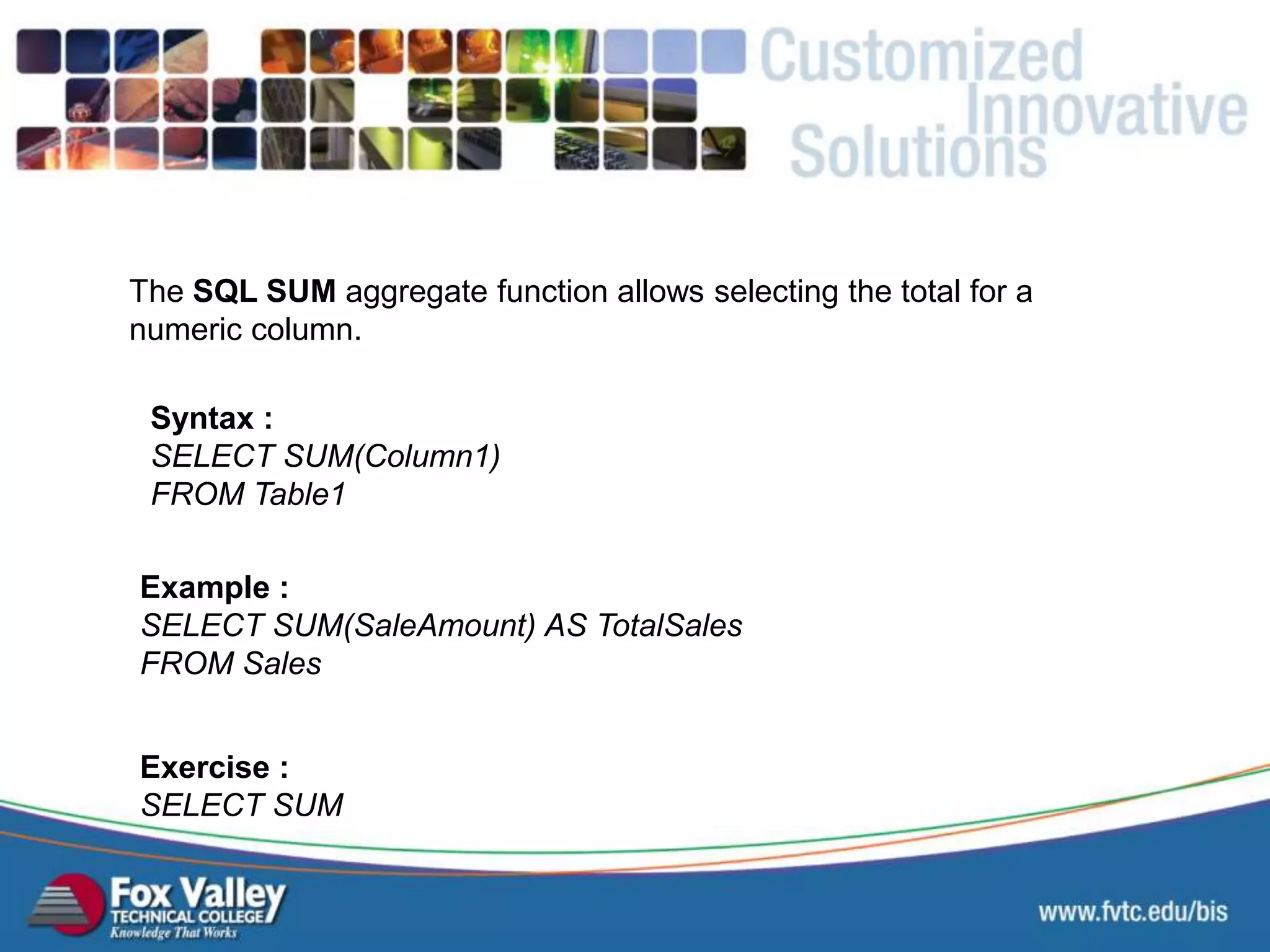 The SQL SUM aggregate function allows selecting the total for a numeric column. Syntax : SELECT SUM(Column1) FROM Table1 Exercise : SELECT SUM Example : SELECT SUM(SaleAmount) AS TotalSales FROM Sales SQL – AGGREGATE - SUM 