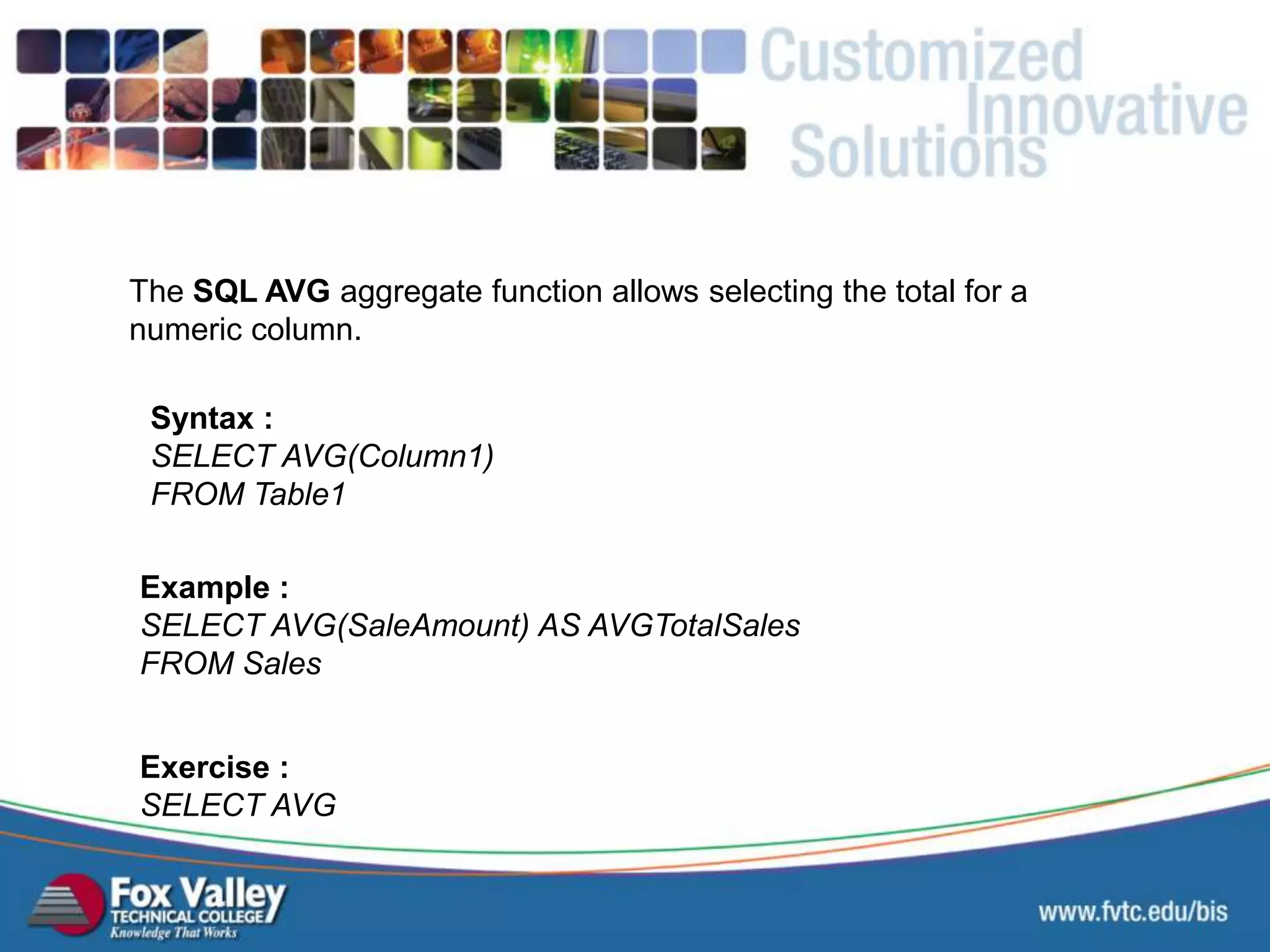 The SQL AVG aggregate function allows selecting the total for a numeric column. Syntax : SELECT AVG(Column1) FROM Table1 Exercise : SELECT AVG Example : SELECT AVG(SaleAmount) AS AVGTotalSales FROM Sales SQL – AGGREGATE - AVERAGE 