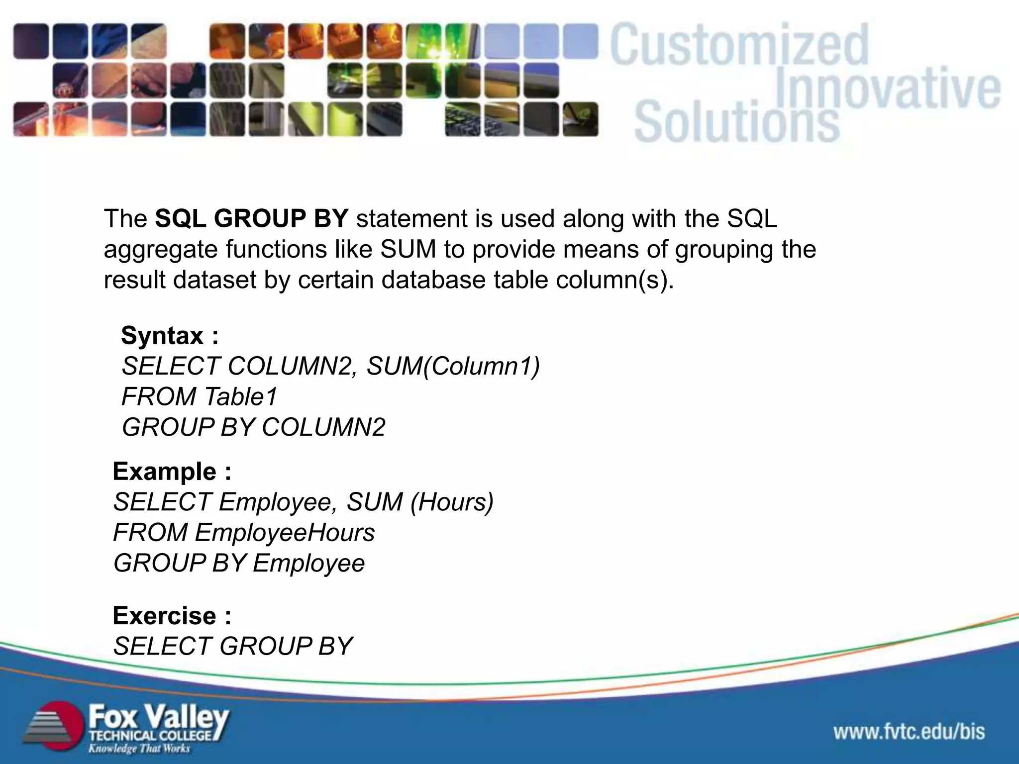 The SQL GROUP BY statement is used along with the SQL aggregate functions like SUM to provide means of grouping the result dataset by certain database table column(s). Syntax : SELECT COLUMN2, SUM(Column1) FROM Table1 GROUP BY COLUMN2 Exercise : SELECT GROUP BY Example : SELECT Employee, SUM (Hours) FROM EmployeeHours GROUP BY Employee SQL – AGGREGATE – GROUP BY 