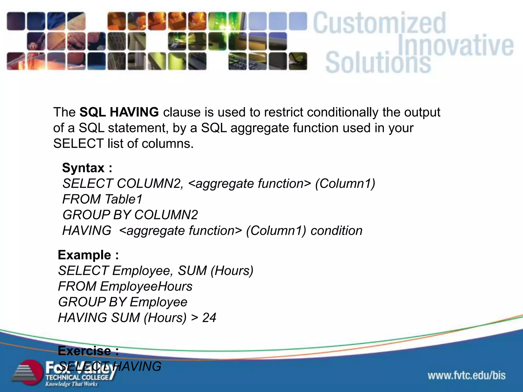 The SQL HAVING clause is used to restrict conditionally the output of a SQL statement, by a SQL aggregate function used in your SELECT list of columns. Syntax : SELECT COLUMN2, <aggregate function> (Column1) FROM Table1 GROUP BY COLUMN2 HAVING <aggregate function> (Column1) condition Exercise : SELECT HAVING Example : SELECT Employee, SUM (Hours) FROM EmployeeHours GROUP BY Employee HAVING SUM (Hours) > 24 SQL – AGGREGATE HAVING 