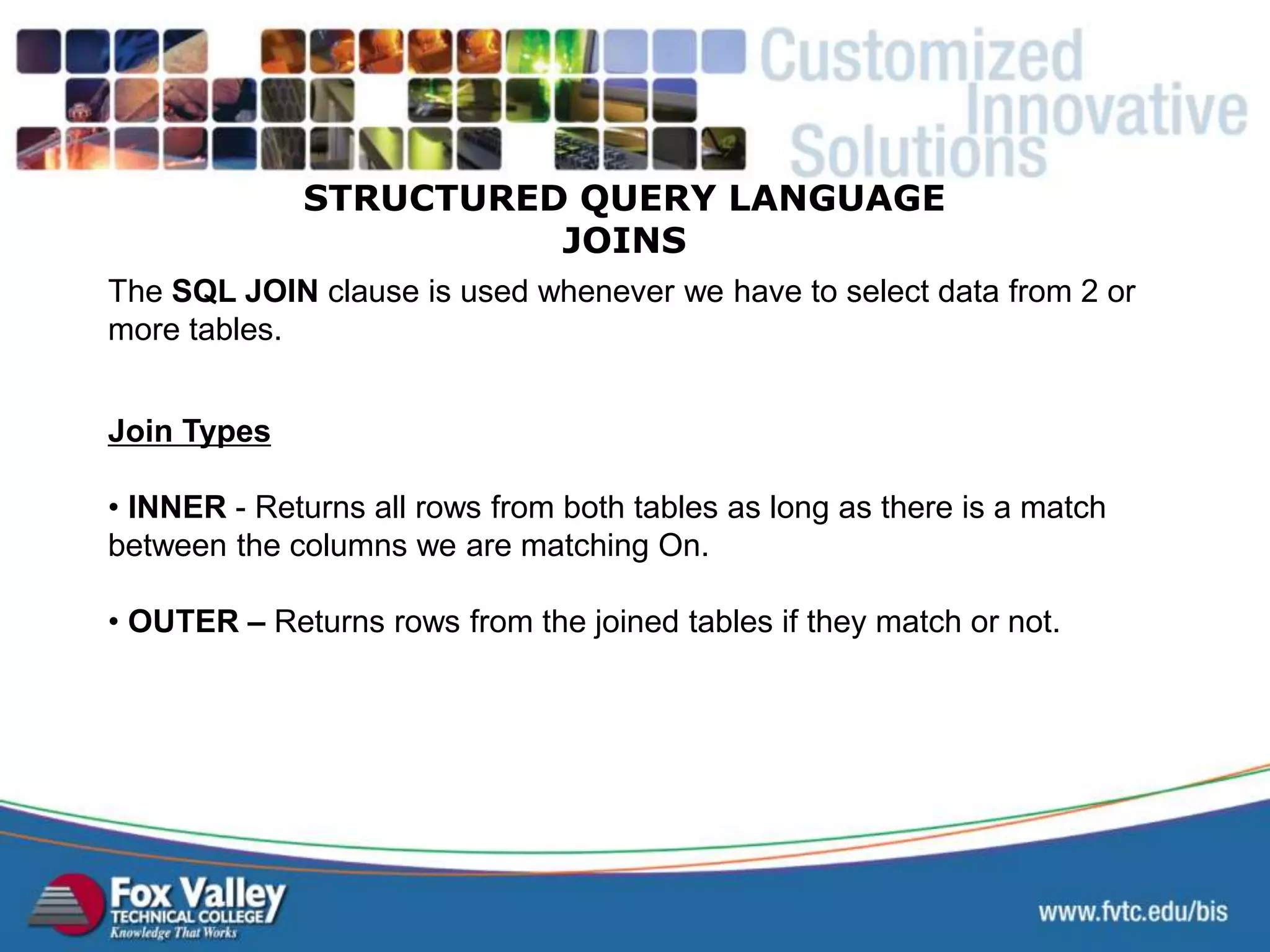 STRUCTURED QUERY LANGUAGE JOINS The SQL JOIN clause is used whenever we have to select data from 2 or more tables. Join Types • INNER - Returns all rows from both tables as long as there is a match between the columns we are matching On. • OUTER – Returns rows from the joined tables if they match or not. 