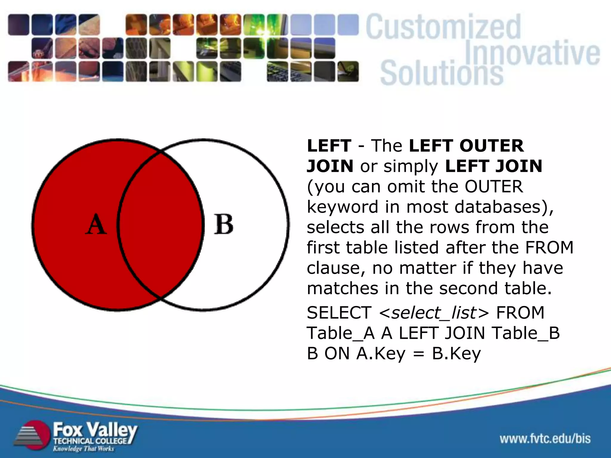 LEFT - The LEFT OUTER JOIN or simply LEFT JOIN (you can omit the OUTER keyword in most databases), selects all the rows from the first table listed after the FROM clause, no matter if they have matches in the second table. SELECT <select_list> FROM Table_A A LEFT JOIN Table_B B ON A.Key = B.Key SQL – LEFT JOIN 