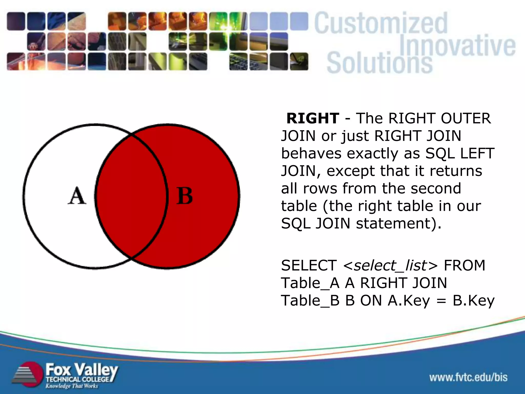 RIGHT - The RIGHT OUTER JOIN or just RIGHT JOIN behaves exactly as SQL LEFT JOIN, except that it returns all rows from the second table (the right table in our SQL JOIN statement). SELECT <select_list> FROM Table_A A RIGHT JOIN Table_B B ON A.Key = B.Key SQL – RIGHT JOIN 