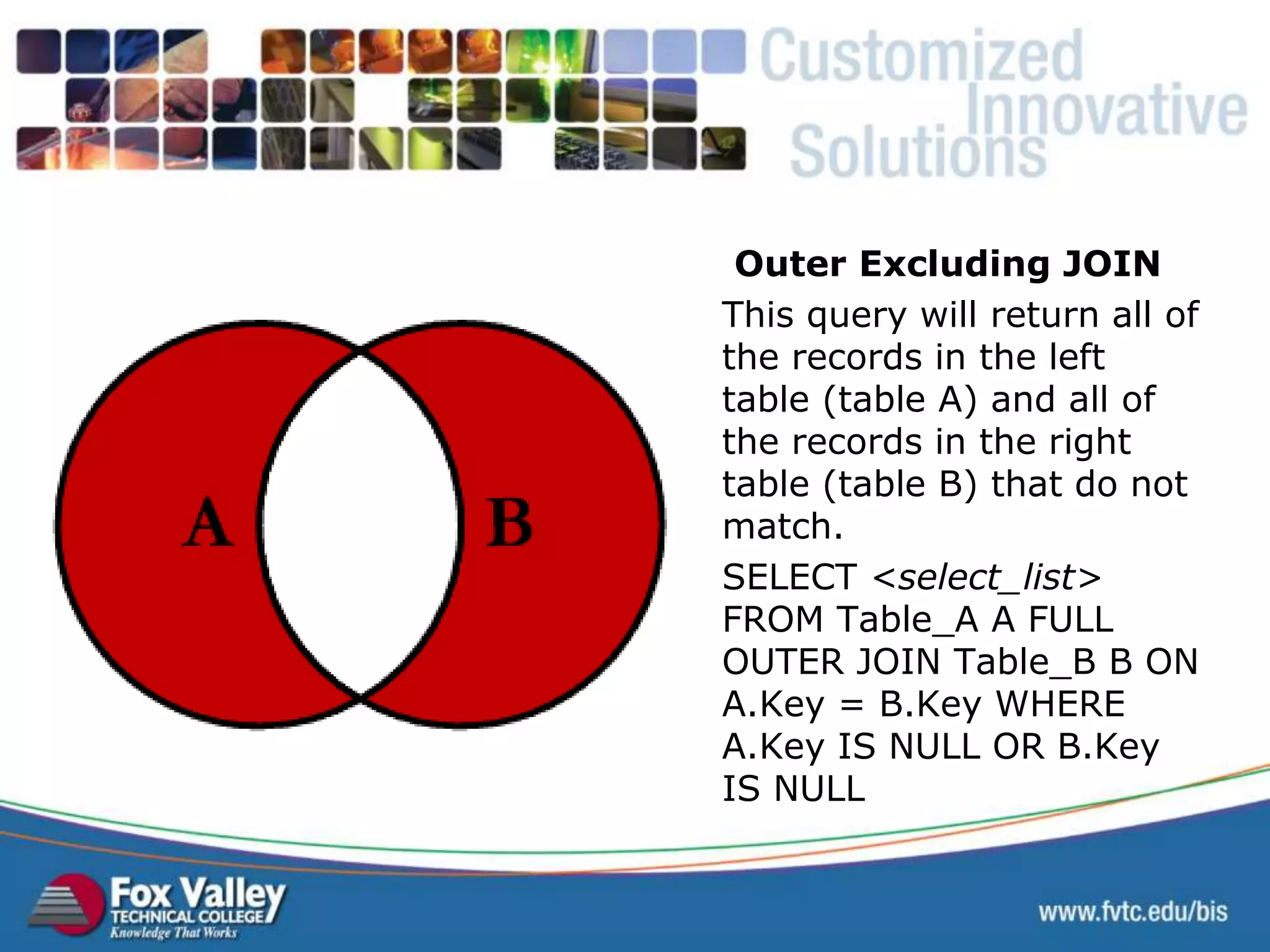 Outer Excluding JOIN This query will return all of the records in the left table (table A) and all of the records in the right table (table B) that do not match. SELECT <select_list> FROM Table_A A FULL OUTER JOIN Table_B B ON A.Key = B.Key WHERE A.Key IS NULL OR B.Key IS NULL SQL – OUTER JOIN EXCLUDING 