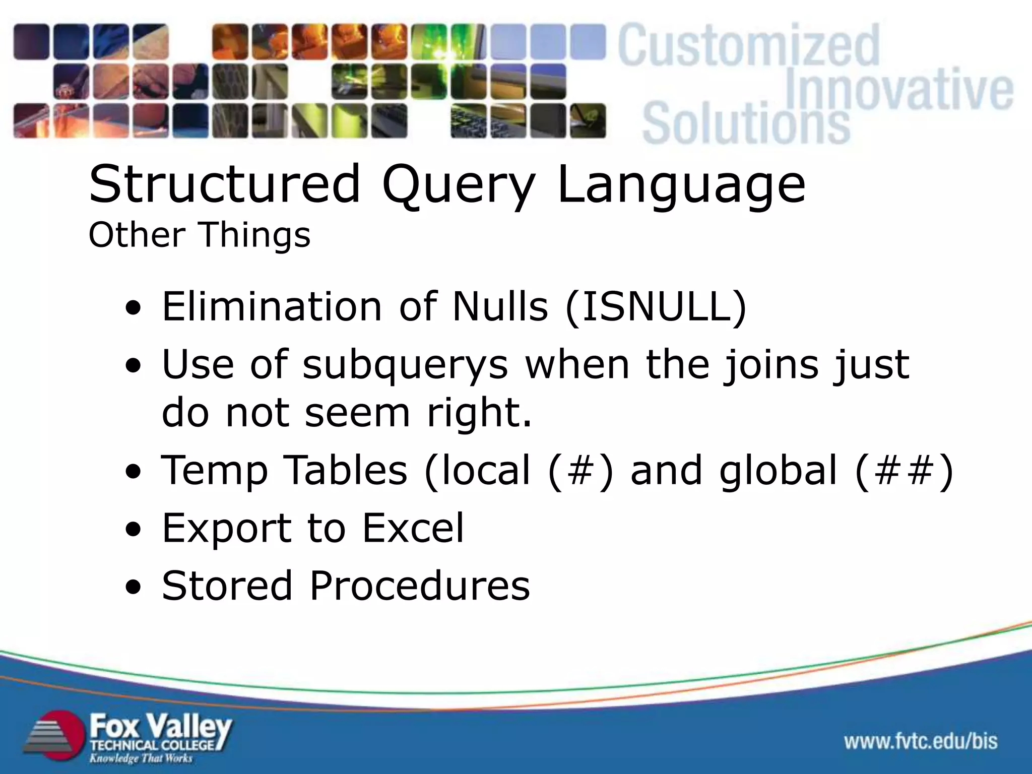 Structured Query Language Other Things • Elimination of Nulls (ISNULL) • Use of subquerys when the joins just do not seem right. • Temp Tables (local (#) and global (##) • Export to Excel • Stored Procedures SQL – OTHER THINGS 