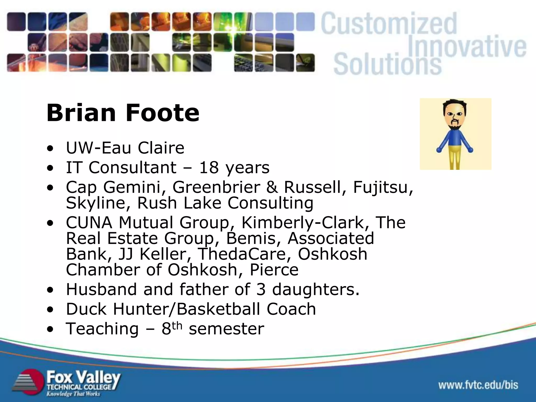 • UW-Eau Claire • IT Consultant – 18 years • Cap Gemini, Greenbrier & Russell, Fujitsu, Skyline, Rush Lake Consulting • CUNA Mutual Group, Kimberly-Clark, The Real Estate Group, Bemis, Associated Bank, JJ Keller, ThedaCare, Oshkosh Chamber of Oshkosh, Pierce • Husband and father of 3 daughters. • Duck Hunter/Basketball Coach • Teaching – 8th semester Brian Foote 