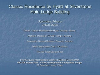 Classic Residence by Hyatt at SilverstoneMain Lodge BuildingScottsdale, ArizonaUnited States Owner: Classic Residence by Hyatt, Chicago, Illinois Architect of Record: DAVIS, Tempe, Arizona Contractor: Summit Builders, Phoenix, Arizona Total Construction Cost: 160 Million 750,000 Total Square Feet 50,000 square foot Medicare Licensed Medical Care Center 600,000 square foot - 4-Story Independent Living Main Lodge 67 Detached Luxury Villas 