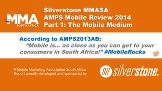 Silverstone MMASA
AMPS Mobile Review 2014
Part 1: The Mobile Medium
A Mobile Marketing Association South Africa
Report proudly developed and sponsored by
According to AMPS2013AB:
“Mobile is… as close as you can get to your
consumers in South Africa!” #MobileRocks
 