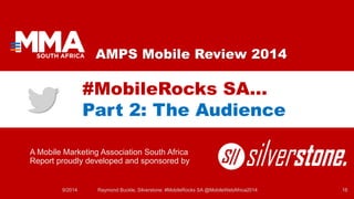 AMPS Mobile Review 2014 
A Mobile Marketing Association South Africa Report proudly developed and sponsored by 
#MobileRocks SA… Part 2: The Audience 
9/2014 Raymond Buckle, Silverstone: #MobileRocks SA @MobileWebAfrica2014 16 
 