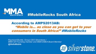 #MobileRocks South Africa 
Raymond Buckle, Group CEO Silverstone / MMA SA Founding member and MMA EMEA Board Member 
@HelloMobile 
According to AMPS2013AB: “Mobile is… as close as you can get to your consumers in South Africa!” #MobileRocks  