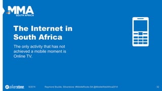 The Internet in South Africa 
The only activity that has not achieved a mobile moment is Online TV. 
9/2014 Raymond Buckle, Silverstone: #MobileRocks SA @MobileWebAfrica2014 32 
 