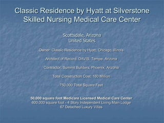 Classic Residence by Hyatt at SilverstoneSkilled Nursing Medical Care CenterScottsdale, ArizonaUnited States Owner: Classic Residence by Hyatt, Chicago, Illinois Architect of Record: DAVIS, Tempe, Arizona Contractor: Summit Builders, Phoenix, Arizona Total Construction Cost: 160 Million 750,000 Total Square Feet 50,000 square foot Medicare Licensed Medical Care Center 600.000 square foot - 4 Story Independent Living Main Lodge  67 Detached Luxury Villas 