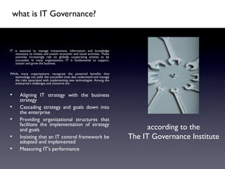 what is IT Governance?	




IT is essential to manage transactions, information and knowledge
   necessary to initiate and sustain economic and social activities. These
   activities increasingly rely on globally cooperating entities to be
   successful. In many organizations, IT is fundamental to support,
   sustain and grow the business.	

	

While many organizations recognize the potential beneﬁts that
  technology can yield, the successful ones also understand and manage
  the risks associated with implementing new technologies. Among the
  enterprise's challenges and concerns are:	

	


•       Aligning IT strategy with the business
        strategy 	

•       Cascading strategy and goals down into
        the enterprise 	

•       Providing organizational structures that
        facilitate the implementation of strategy
        and goals 	

                                                              according to the	

•       Insisting that an IT control framework be                            The IT Governance Institute	

        adopted and implemented 	

•       Measuring IT's performance	

 