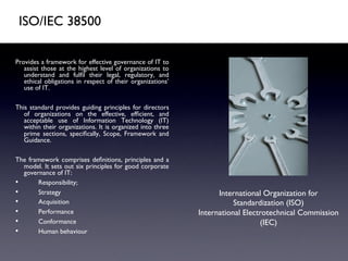 ISO/IEC 38500	


Provides a framework for effective governance of IT to
    assist those at the highest level of organizations to
    understand and fulﬁl their legal, regulatory, and
    ethical obligations in respect of their organizations’
    use of IT.	

	

This standard provides guiding principles for directors
    of organizations on the effective, efﬁcient, and
    acceptable use of Information Technology (IT)
    within their organizations. It is organized into three
    prime sections, speciﬁcally, Scope, Framework and
    Guidance.	

	

The framework comprises deﬁnitions, principles and a
    model. It sets out six principles for good corporate
    governance of IT:	

•         Responsibility;	

•         Strategy	

                                              International Organization for
•         Acquisition	

                                                Standardization (ISO)	

•         Performance	

                                     International Electrotechnical Commission
•         Conformance	

                                                        (IEC)	

•         Human behaviour	

 