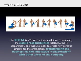 what is a CIO 2.0?	





    The CIO 2.0 is a “Director that, in addition to assuming
        the classic responsibilities related to the IT
     Department, one that also looks to create new revenue
       streams for the organisation, transforming the
      business via the innovative “collaboration”
            with other areas of the company.	

                               	

 