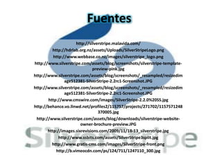 Fuentes
                      http://silverstripe.malavida.com/
         http://hdrlab.org.nz/assets/Uploads/SilverStripeLogo.png
          http://www.webbase.co.nz/images/silverstripe_logo.png
http://www.silverstripe.com/assets/blog/screenshots/silverstripe-template-
                               preview-pink.jpg
http://www.silverstripe.com/assets/blog/screenshots/_resampled/resizedim
                age512381-SilverStripe-2.2rc1-Screenshot.JPG
http://www.silverstripe.com/assets/blog/screenshots/_resampled/resizedim
                age512381-SilverStripe-2.2rc1-Screenshot.JPG
       http://www.cmswire.com/images/SilverStripe-2.2.0%20SS.jpg
http://behance.vo.llnwd.net/profiles2/115757/projects/271702/1157571248
                                  370005.jpg
 http://www.silverstripe.com/assets/blog/downloads/silverstripe-website-
                        owner-brochure-preview.JPG
       http://images.sixrevisions.com/2009/11/18-13_silverstripe.jpg
             http://www.ssbits.com/assets/SilverStripe3split.jpg
         http://www.gratis-cms.com/images/SilverStripe-front.png
           http://b.vimeocdn.com/ps/124/711/1247110_300.jpg
 