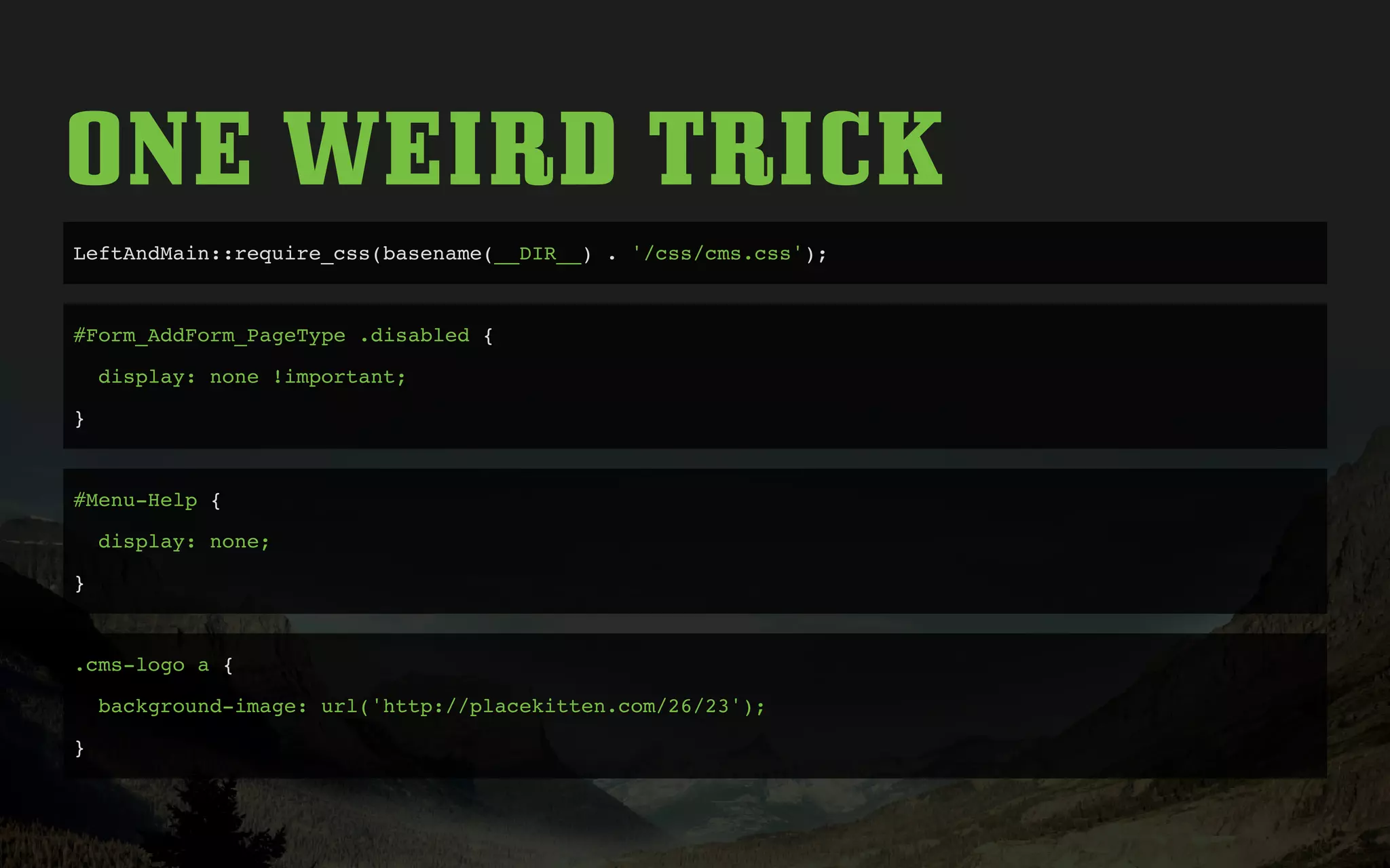 ONE WEIRD TRICK
LeftAndMain::require_css(basename(__DIR__) . '/css/cms.css');
#Form_AddForm_PageType .disabled {
display: none !important;
}
#Menu-Help {
display: none;
}
.cms-logo a {
background-image: url('http://placekitten.com/26/23');
}
 